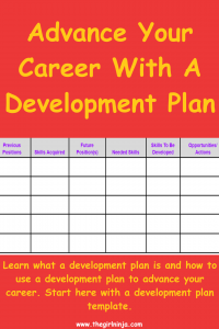 Red rectangle with Bright yellow text that reads Advance Your Career With A Development Plan. Learn what a development plan is and how to use a development plan to advance your career. Start here with a development plan template. In middle of rectangle is a table with 6 columns and 6 rows. Top row has gray background and thick black lines separating the cells. The title of each column is in purple text on the gray background and reads Previous Positions, Skills Acquired, Future Position(s), Needed Skills, Skills To Be Developed, Opportunities Actions . The other 5 rows below the title row have white empty cells surrounded by thick black lines. At bottom center of rectangle small white text reads www.thegirlninja.com