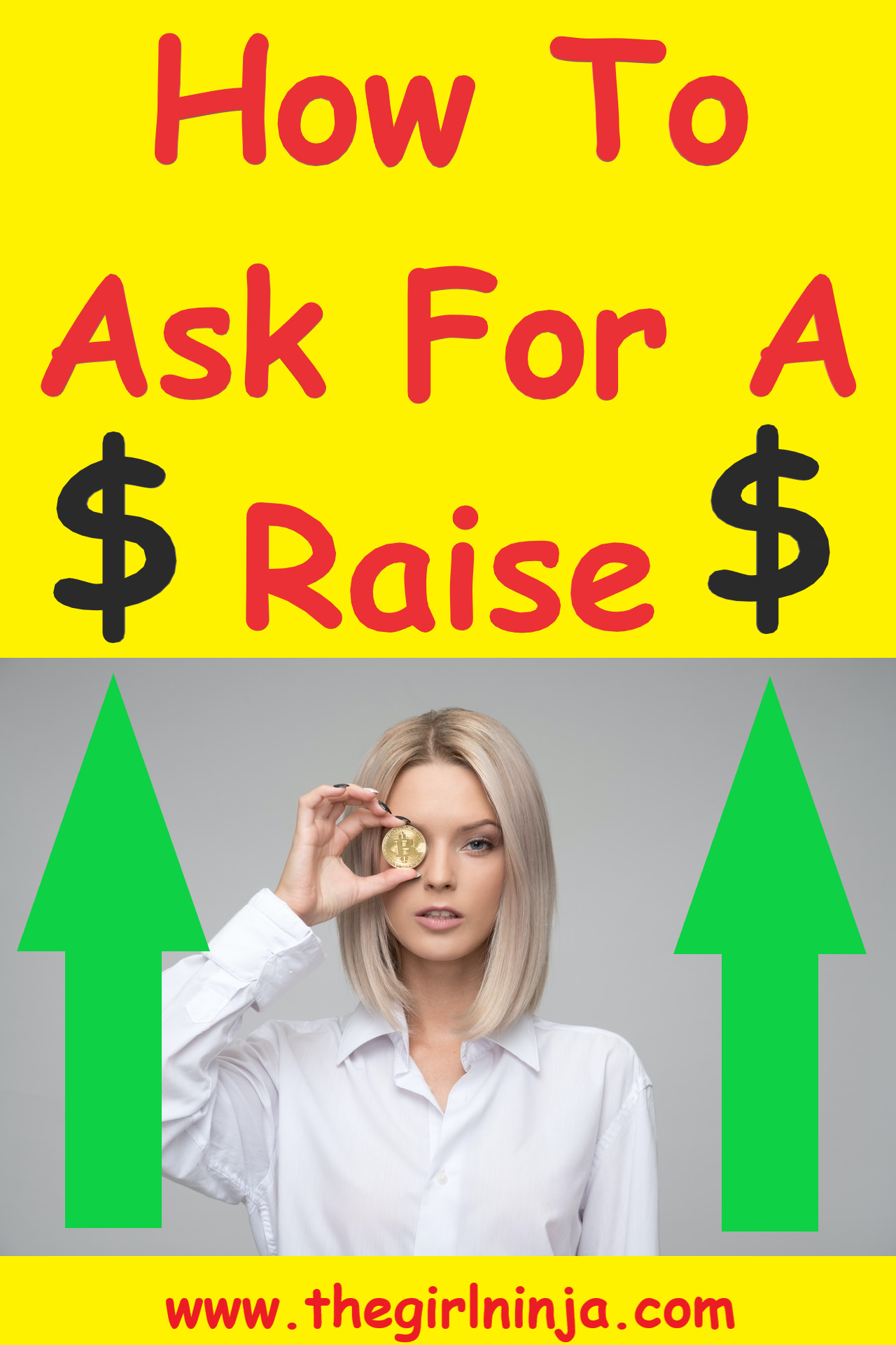 Yellow rectangle with red text at top that reads How To Ask For A Raise. A Large black dollar sign is on each side of the word Raise. Below red text girl with blonde straight hair stands in white button down blouse holding a gold coin up to her right eye. On each side of the woman are green arrows pointing up. At bottom center red text reads www.thegirlninja.com