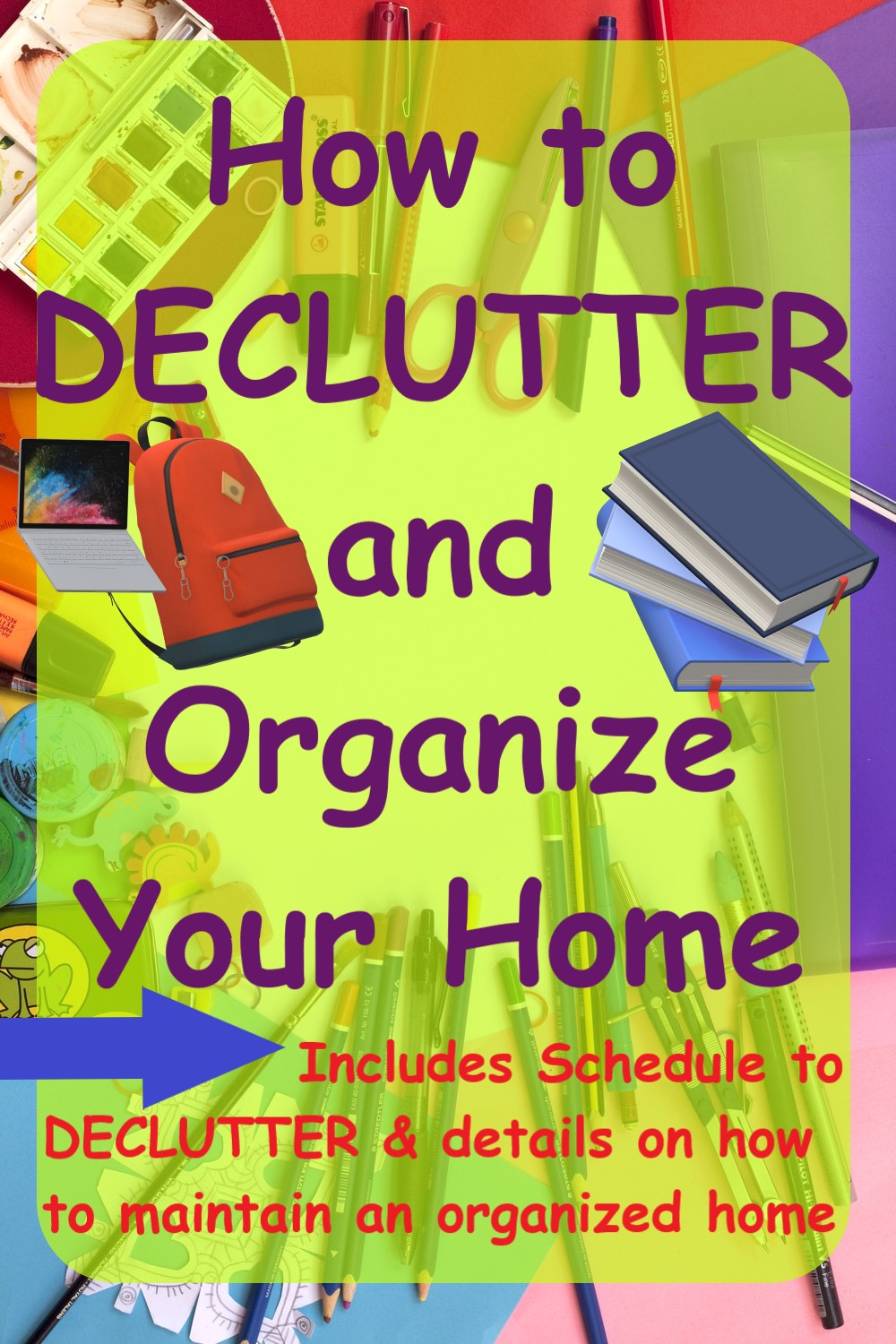 Multicolored paper, pens, markers, colored pencils, paint, erasers, laptop, bookbag, books, etc. scattered over a white surface. A translucent yellow rectangle over scattered stuff has purple text that reads How to DECLUTTER and Organize Your Home. A blue arrow points to smaller red text that reads Includes Schedule to DECLUTTER & details on how to maintain an organized home